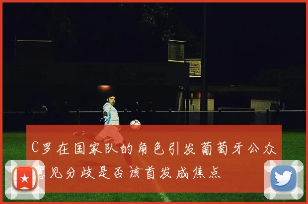 C罗在国家队的角色引发葡萄牙公众意见分歧是否该首发成焦点