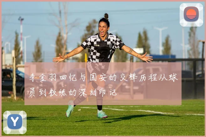 李金羽回忆与国安的交锋历程从球员到教练的深刻印记