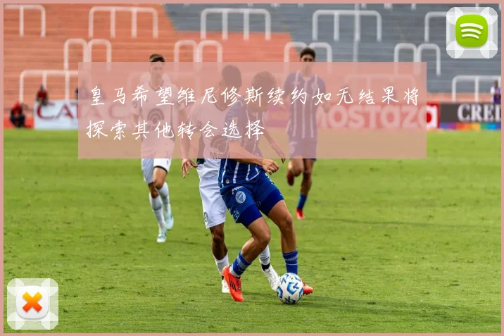 皇马希望维尼修斯续约如无结果将探索其他转会选择
