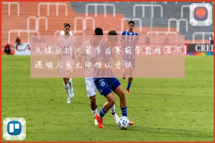 火媒分析火箭季后赛前景首轮若不遇湖人或太阳难以晋级