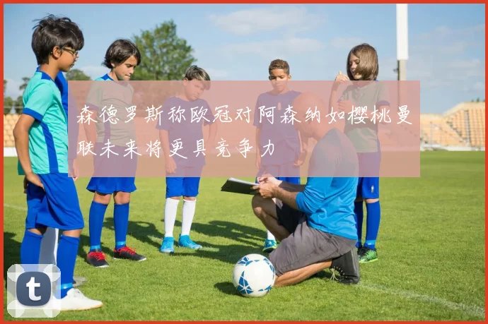 森德罗斯称欧冠对阿森纳如樱桃曼联未来将更具竞争力