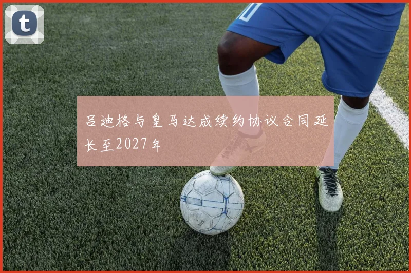 吕迪格与皇马达成续约协议合同延长至2027年