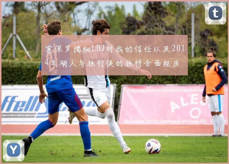 富保罗揭秘LBJ对我的信任以及2014年湖人与独行侠的独特会面经历