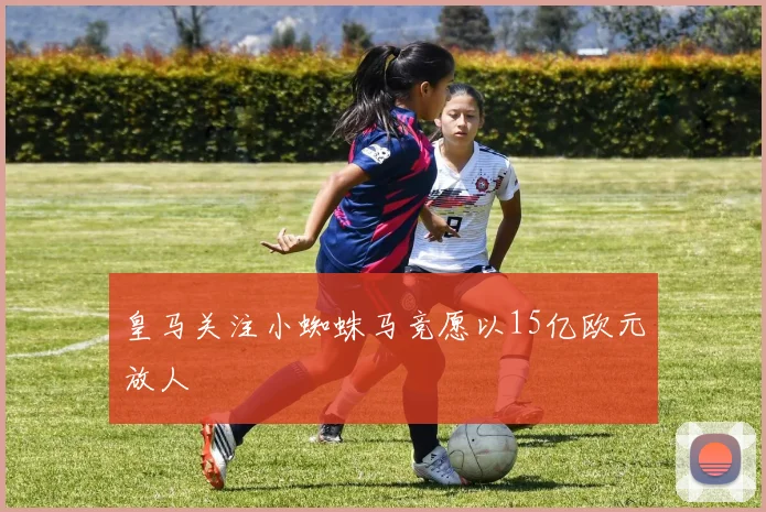 皇马关注小蜘蛛马竞愿以15亿欧元放人