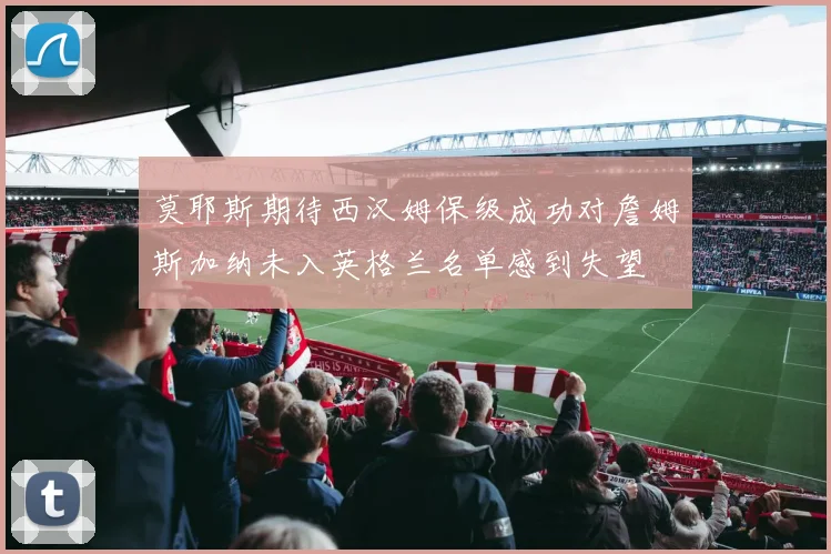 莫耶斯期待西汉姆保级成功对詹姆斯加纳未入英格兰名单感到失望
