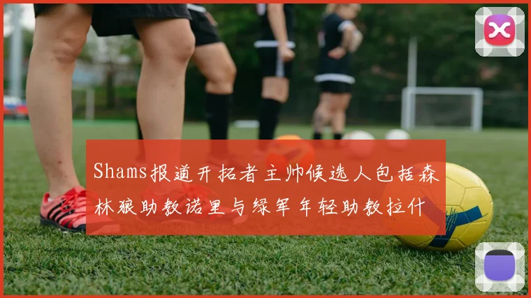 Shams报道开拓者主帅候选人包括森林狼助教诺里与绿军年轻助教拉什布鲁克