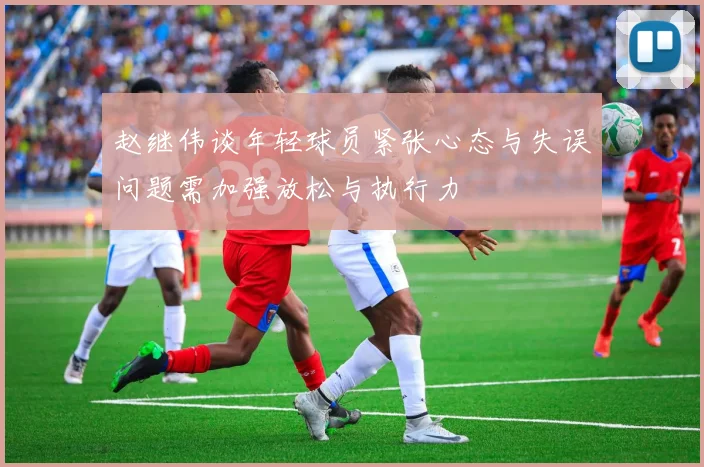 赵继伟谈年轻球员紧张心态与失误问题需加强放松与执行力