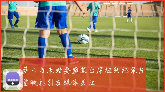 萨卡与未婚妻盛装出席纽约纪录片首映礼引发媒体关注