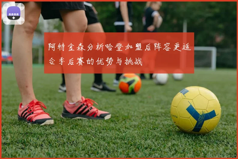 阿特金森分析哈登加盟后阵容更适合季后赛的优势与挑战