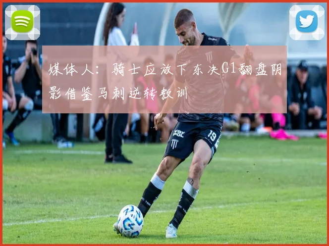 媒体人：骑士应放下东决G1翻盘阴影借鉴马刺逆转教训