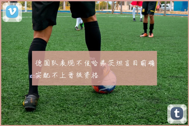 德国队表现不佳哈弗茨坦言目前确实配不上晋级资格