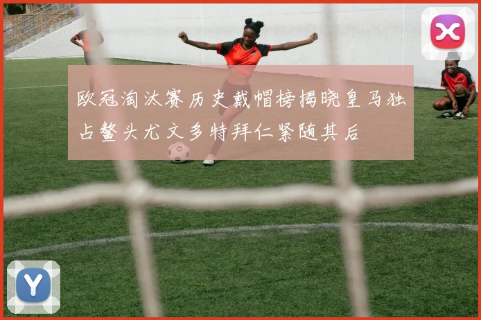 欧冠淘汰赛历史戴帽榜揭晓皇马独占鳌头尤文多特拜仁紧随其后