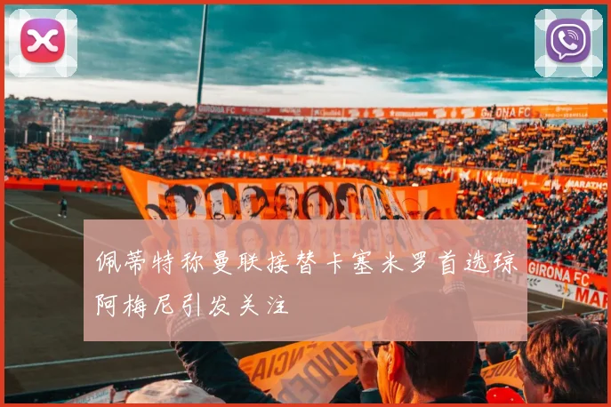 佩蒂特称曼联接替卡塞米罗首选琼阿梅尼引发关注