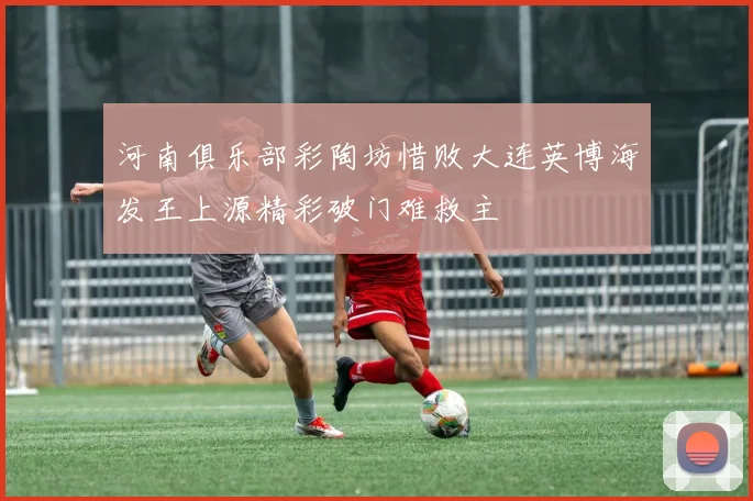 河南俱乐部彩陶坊惜败大连英博海发王上源精彩破门难救主