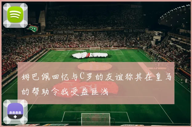 姆巴佩回忆与C罗的友谊称其在皇马的帮助令我受益匪浅