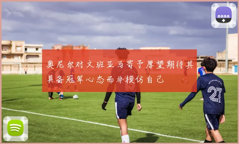 奥尼尔对文班亚马寄予厚望期待其具备冠军心态而非模仿自己