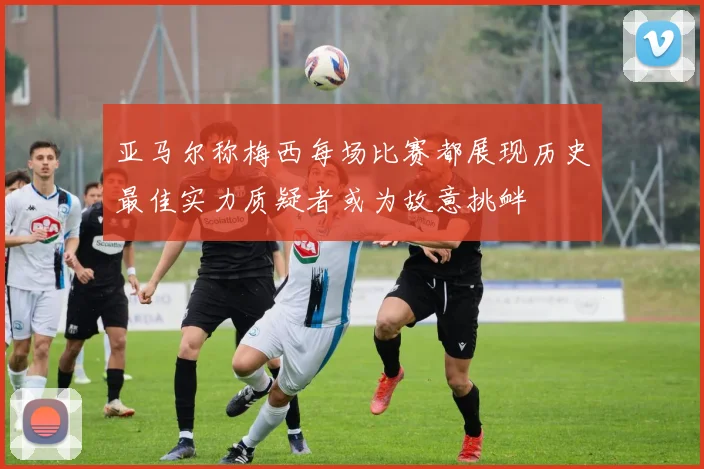 亚马尔称梅西每场比赛都展现历史最佳实力质疑者或为故意挑衅