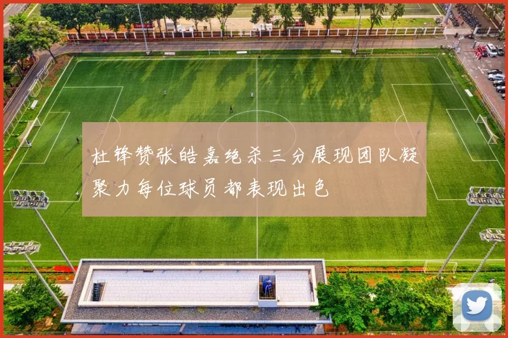 杜锋赞张皓嘉绝杀三分展现团队凝聚力每位球员都表现出色