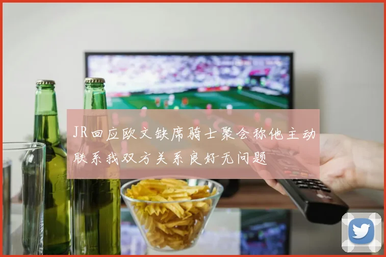 JR回应欧文缺席骑士聚会称他主动联系我双方关系良好无问题