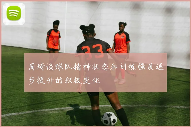 周琦谈球队精神状态和训练强度逐步提升的积极变化