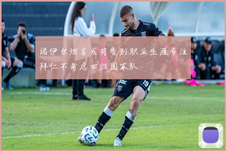 诺伊尔坦言或将告别职业生涯专注拜仁不考虑回归国家队