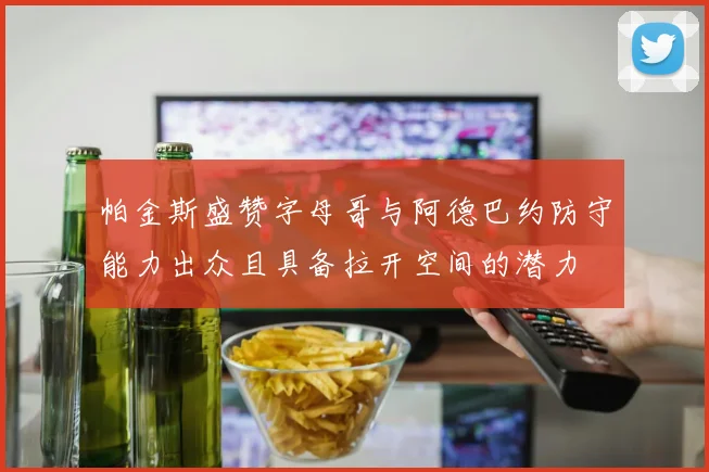 帕金斯盛赞字母哥与阿德巴约防守能力出众且具备拉开空间的潜力