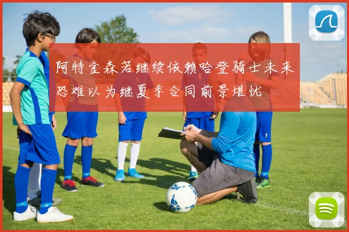 阿特金森若继续依赖哈登骑士未来恐难以为继夏季合同前景堪忧
