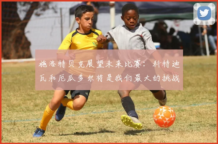 施洛特贝克展望未来比赛：科特迪瓦和厄瓜多尔将是我们最大的挑战
