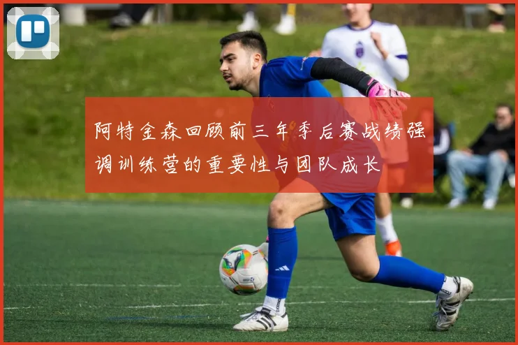 阿特金森回顾前三年季后赛战绩强调训练营的重要性与团队成长