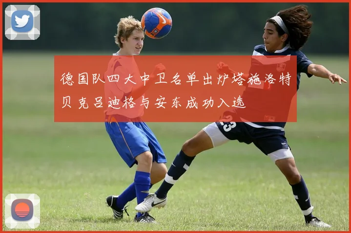 德国队四大中卫名单出炉塔施洛特贝克吕迪格与安东成功入选